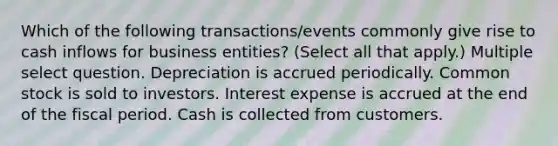 Which of the following transactions/events commonly give rise to cash inflows for business entities? (Select all that apply.) Multiple select question. Depreciation is accrued periodically. Common stock is sold to investors. Interest expense is accrued at the end of the fiscal period. Cash is collected from customers.