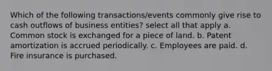 Which of the following transactions/events commonly give rise to cash outflows of business entities? select all that apply a. Common stock is exchanged for a piece of land. b. Patent amortization is accrued periodically. c. Employees are paid. d. Fire insurance is purchased.