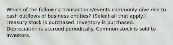 Which of the following transactions/events commonly give rise to cash outflows of business entities? (Select all that apply.) Treasury stock is purchased. Inventory is purchased. Depreciation is accrued periodically. Common stock is sold to investors.