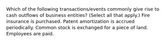 Which of the following transactions/events commonly give rise to cash outflows of business entities? (Select all that apply.) Fire insurance is purchased. Patent amortization is accrued periodically. Common stock is exchanged for a piece of land. Employees are paid.