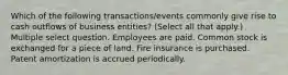 Which of the following transactions/events commonly give rise to cash outflows of business entities? (Select all that apply.) Multiple select question. Employees are paid. Common stock is exchanged for a piece of land. Fire insurance is purchased. Patent amortization is accrued periodically.