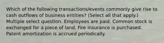 Which of the following transactions/events commonly give rise to cash outflows of business entities? (Select all that apply.) Multiple select question. Employees are paid. Common stock is exchanged for a piece of land. Fire insurance is purchased. Patent amortization is accrued periodically.