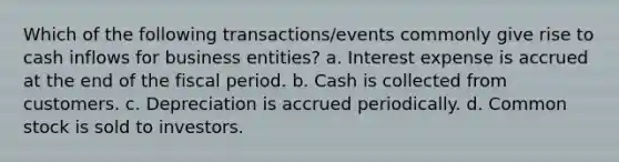 Which of the following transactions/events commonly give rise to cash inflows for business entities? a. Interest expense is accrued at the end of the fiscal period. b. Cash is collected from customers. c. Depreciation is accrued periodically. d. Common stock is sold to investors.