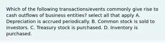 Which of the following transactions/events commonly give rise to cash outflows of business entities? select all that apply A. Depreciation is accrued periodically. B. Common stock is sold to investors. C. Treasury stock is purchased. D. Inventory is purchased.