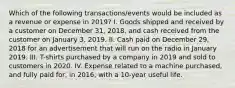 Which of the following transactions/events would be included as a revenue or expense in 2019? I. Goods shipped and received by a customer on December 31, 2018, and cash received from the customer on January 3, 2019. II. Cash paid on December 29, 2018 for an advertisement that will run on the radio in January 2019. III. T-shirts purchased by a company in 2019 and sold to customers in 2020. IV. Expense related to a machine purchased, and fully paid for, in 2016, with a 10-year useful life.