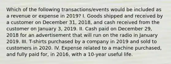 Which of the following transactions/events would be included as a revenue or expense in 2019? I. Goods shipped and received by a customer on December 31, 2018, and cash received from the customer on January 3, 2019. II. Cash paid on December 29, 2018 for an advertisement that will run on the radio in January 2019. III. T-shirts purchased by a company in 2019 and sold to customers in 2020. IV. Expense related to a machine purchased, and fully paid for, in 2016, with a 10-year useful life.