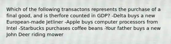 Which of the following transactons represents the purchase of a final good, and is therfore counted in GDP? -Delta buys a new European-made Jetliner -Apple buys computer processors from Intel -Starbucks purchases coffee beans -Your father buys a new John Deer riding mower