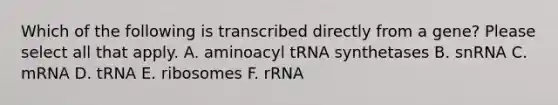 Which of the following is transcribed directly from a gene? Please select all that apply. A. aminoacyl tRNA synthetases B. snRNA C. mRNA D. tRNA E. ribosomes F. rRNA