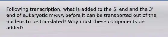 Following transcription, what is added to the 5' end and the 3' end of eukaryotic mRNA before it can be transported out of the nucleus to be translated? Why must these components be added?