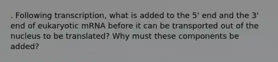 . Following transcription, what is added to the 5' end and the 3' end of eukaryotic mRNA before it can be transported out of the nucleus to be translated? Why must these components be added?