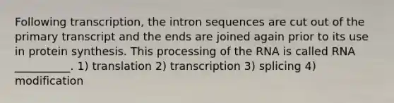 Following transcription, the intron sequences are cut out of the primary transcript and the ends are joined again prior to its use in protein synthesis. This processing of the RNA is called RNA __________. 1) translation 2) transcription 3) splicing 4) modification