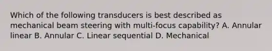 Which of the following transducers is best described as mechanical beam steering with multi-focus capability? A. Annular linear B. Annular C. Linear sequential D. Mechanical