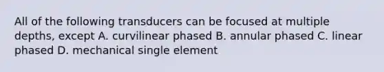 All of the following transducers can be focused at multiple depths, except A. curvilinear phased B. annular phased C. linear phased D. mechanical single element