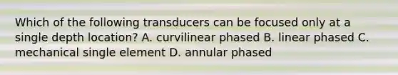 Which of the following transducers can be focused only at a single depth location? A. curvilinear phased B. linear phased C. mechanical single element D. annular phased