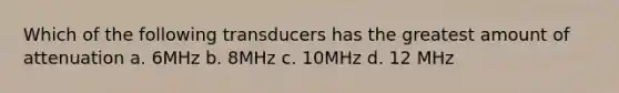 Which of the following transducers has the greatest amount of attenuation a. 6MHz b. 8MHz c. 10MHz d. 12 MHz