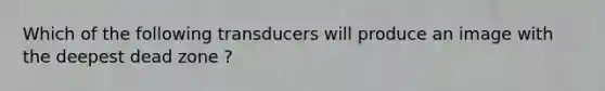 Which of the following transducers will produce an image with the deepest dead zone ?