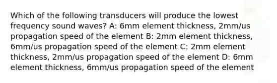 Which of the following transducers will produce the lowest frequency sound waves? A: 6mm element thickness, 2mm/us propagation speed of the element B: 2mm element thickness, 6mm/us propagation speed of the element C: 2mm element thickness, 2mm/us propagation speed of the element D: 6mm element thickness, 6mm/us propagation speed of the element