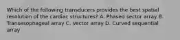 Which of the following transducers provides the best spatial resolution of the cardiac structures? A. Phased sector array B. Transesophageal array C. Vector array D. Curved sequential array