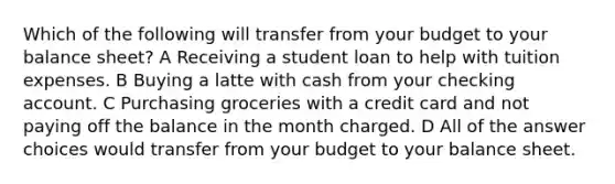 Which of the following will transfer from your budget to your balance sheet? A Receiving a student loan to help with tuition expenses. B Buying a latte with cash from your checking account. C Purchasing groceries with a credit card and not paying off the balance in the month charged. D All of the answer choices would transfer from your budget to your balance sheet.