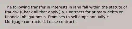 The following transfer in interests in land fall within the statute of frauds? (Check all that apply.) a. Contracts for primary debts or financial obligations b. Promises to sell crops annually c. Mortgage contracts d. Lease contracts