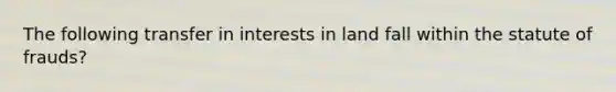 The following transfer in interests in land fall within the statute of frauds?