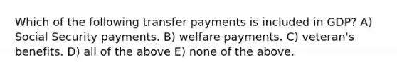 Which of the following transfer payments is included in GDP? A) Social Security payments. B) welfare payments. C) veteran's benefits. D) all of the above E) none of the above.