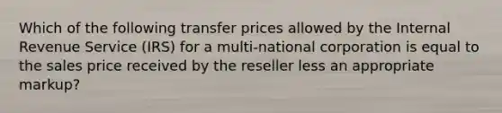 Which of the following transfer prices allowed by the Internal Revenue Service (IRS) for a multi-national corporation is equal to the sales price received by the reseller less an appropriate markup?