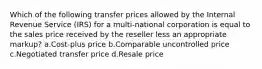 Which of the following transfer prices allowed by the Internal Revenue Service (IRS) for a multi-national corporation is equal to the sales price received by the reseller less an appropriate markup? a.Cost-plus price b.Comparable uncontrolled price c.Negotiated transfer price d.Resale price