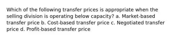 Which of the following transfer prices is appropriate when the selling division is operating below capacity? a. Market-based transfer price b. Cost-based transfer price c. Negotiated transfer price d. Profit-based transfer price