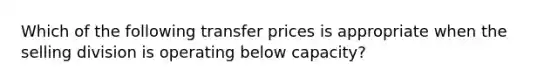 Which of the following transfer prices is appropriate when the selling division is operating below capacity?