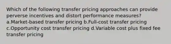 Which of the following transfer pricing approaches can provide perverse incentives and distort performance measures? a.Market-based transfer pricing b.Full-cost transfer pricing c.Opportunity cost transfer pricing d.Variable cost plus fixed fee transfer pricing