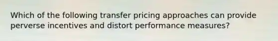 Which of the following transfer pricing approaches can provide perverse incentives and distort performance measures?