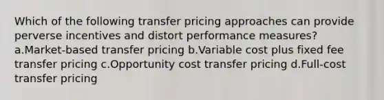 Which of the following transfer pricing approaches can provide perverse incentives and distort performance measures? a.Market-based transfer pricing b.Variable cost plus fixed fee transfer pricing c.Opportunity cost transfer pricing d.Full-cost transfer pricing