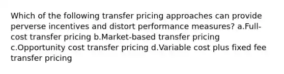 Which of the following transfer pricing approaches can provide perverse incentives and distort performance measures? a.Full-cost transfer pricing b.Market-based transfer pricing c.Opportunity cost transfer pricing d.Variable cost plus fixed fee transfer pricing