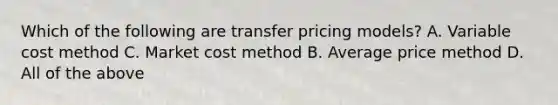 Which of the following are transfer pricing models? A. Variable cost method C. Market cost method B. Average price method D. All of the above