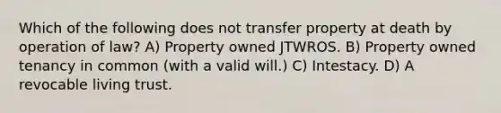 Which of the following does not transfer property at death by operation of law? A) Property owned JTWROS. B) Property owned tenancy in common (with a valid will.) C) Intestacy. D) A revocable living trust.