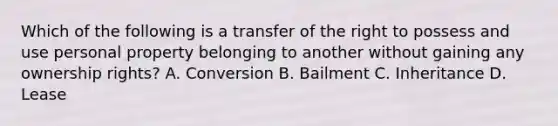 Which of the following is a transfer of the right to possess and use personal property belonging to another without gaining any ownership rights? A. Conversion B. Bailment C. Inheritance D. Lease