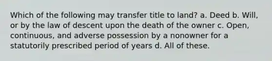 Which of the following may transfer title to land? a. Deed b. Will, or by the law of descent upon the death of the owner c. Open, continuous, and adverse possession by a nonowner for a statutorily prescribed period of years d. All of these.