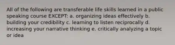 All of the following are transferable life skills learned in a public speaking course EXCEPT: a. organizing ideas effectively b. building your credibility c. learning to listen reciprocally d. increasing your narrative thinking e. critically analyzing a topic or idea