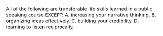 All of the following are transferable life skills learned in a public speaking course EXCEPT: A. increasing your narrative thinking. B. organizing ideas effectively. C. building your credibility. D. learning to listen reciprocally.