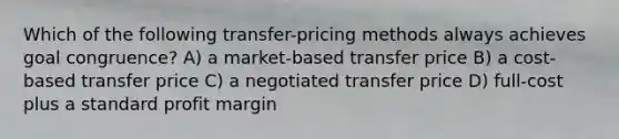 Which of the following transfer-pricing methods always achieves goal congruence? A) a market-based transfer price B) a cost-based transfer price C) a negotiated transfer price D) full-cost plus a standard profit margin