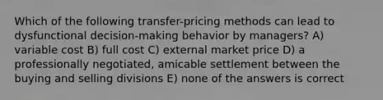 Which of the following transfer-pricing methods can lead to dysfunctional decision-making behavior by managers? A) variable cost B) full cost C) external market price D) a professionally negotiated, amicable settlement between the buying and selling divisions E) none of the answers is correct