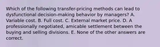 Which of the following transfer-pricing methods can lead to dysfunctional decision-making behavior by managers? A. Variable cost. B. Full cost. C. External market price. D. A professionally negotiated, amicable settlement between the buying and selling divisions. E. None of the other answers are correct.