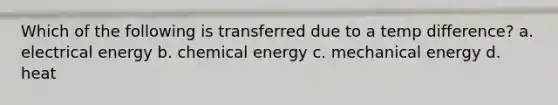 Which of the following is transferred due to a temp difference? a. electrical energy b. chemical energy c. mechanical energy d. heat