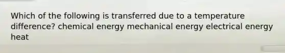 Which of the following is transferred due to a temperature difference? chemical energy mechanical energy electrical energy heat