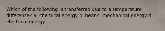 Which of the following is transferred due to a temperature difference? a. chemical energy b. heat c. mechanical energy d. electrical energy