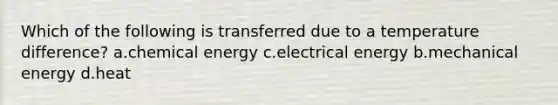 Which of the following is transferred due to a temperature difference? a.chemical energy c.electrical energy b.mechanical energy d.heat