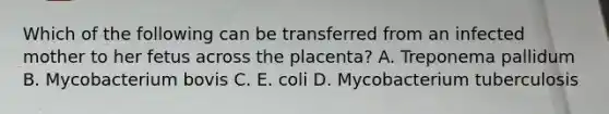 Which of the following can be transferred from an infected mother to her fetus across the placenta? A. Treponema pallidum B. Mycobacterium bovis C. E. coli D. Mycobacterium tuberculosis