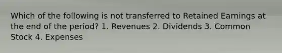 Which of the following is not transferred to Retained Earnings at the end of the period? 1. Revenues 2. Dividends 3. Common Stock 4. Expenses