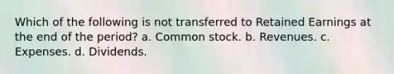 Which of the following is not transferred to Retained Earnings at the end of the period? a. Common stock. b. Revenues. c. Expenses. d. Dividends.